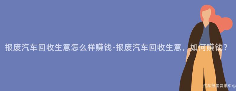 报废汽车回收生意怎么样赚钱-报废汽车回收生意，如何赚钱？