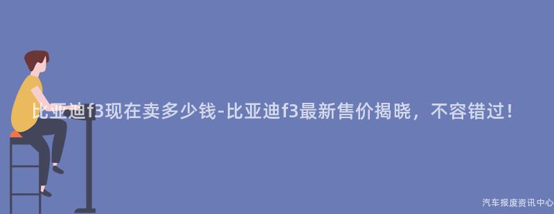 比亚迪f3现在卖多少钱-比亚迪f3最新售价揭晓，不容错过！