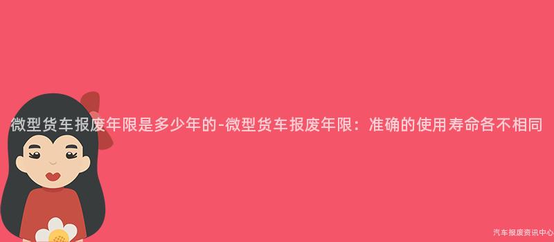 微型货车报废年限是多少年的-微型货车报废年限：准确的使用寿命各不相同