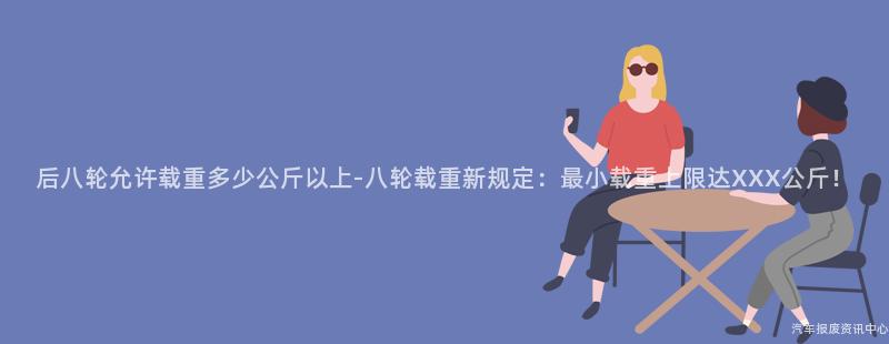 后八轮允许载重多少公斤以上-八轮载重新规定：最小载重上限达XXX公斤！