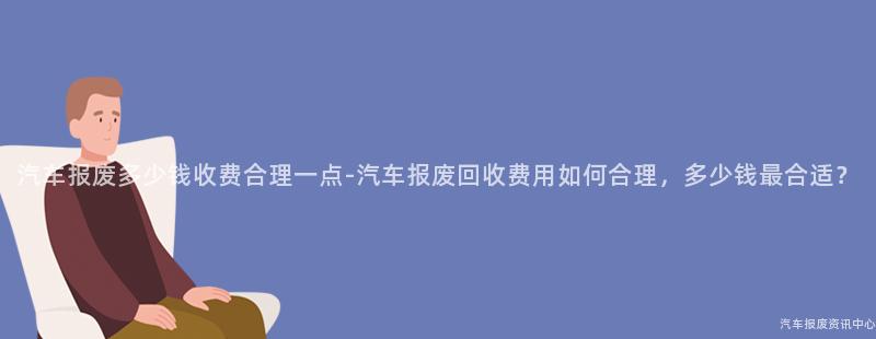 汽车报废多少钱收费合理一点-汽车报废回收费用如何合理，多少钱最合适？