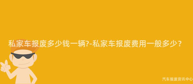 私家车报废多少钱一辆?-私家车报废费用一般多少？