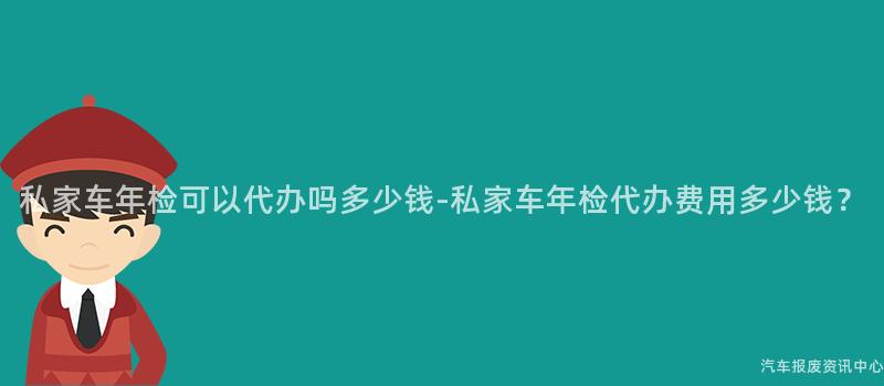私家车年检可以代办吗多少钱-私家车年检代办费用多少钱?