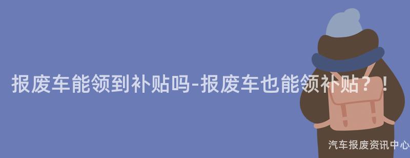 报废车能领到补贴吗-报废车也能领补贴？！