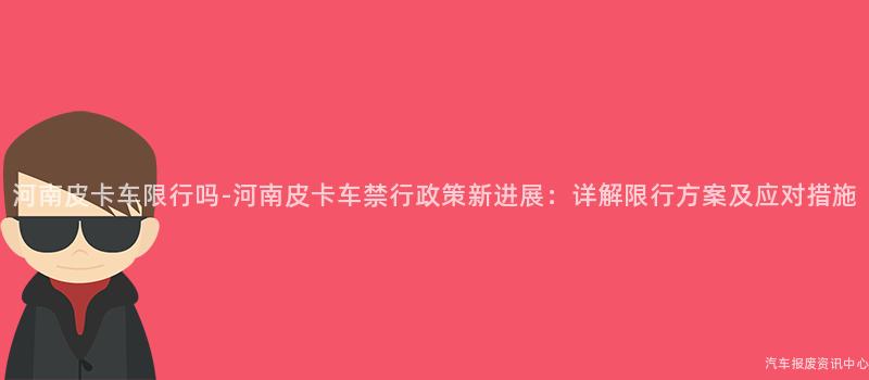 河南皮卡车限行吗-河南皮卡车禁行政策新进展：详解限行方案及应对措施