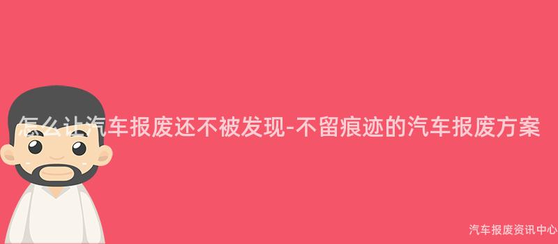 怎么让汽车报废还不被发现-不留痕迹的汽车报废方案