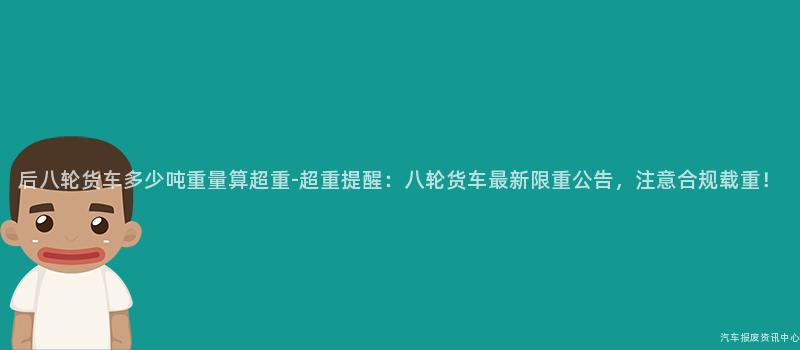 后八轮货车多少吨重量算超重-超重提醒：八轮货车最新限重公告，注意合规载重！