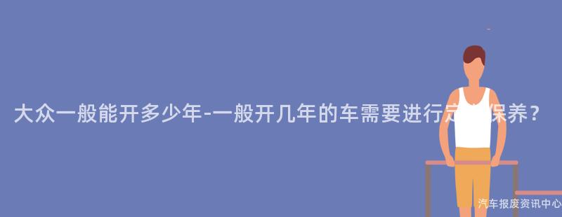 大众一般能开多少年-一般开几年的车需要进行定期保养？