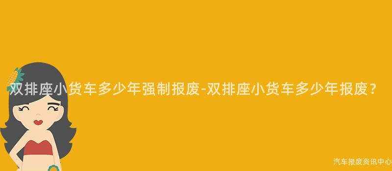 双排座小货车多少年强制报废-双排座小货车多少年报废？