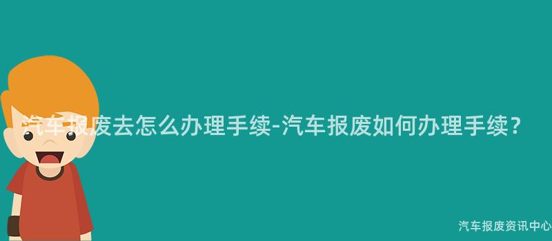 汽车报废去怎么办理手续-汽车报废如何办理手续？