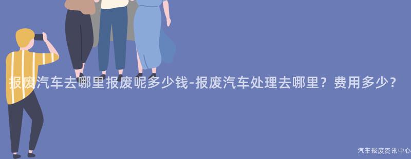 报废汽车去哪里报废呢多少钱-报废汽车处理去哪里？费用多少？