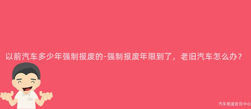 以前汽车多少年强制报废的-强制报废年限到了，老旧汽车怎么办？