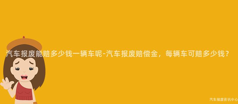 汽车报废能赔多少钱一辆车呢-汽车报废赔偿金，每辆车可赔多少钱？