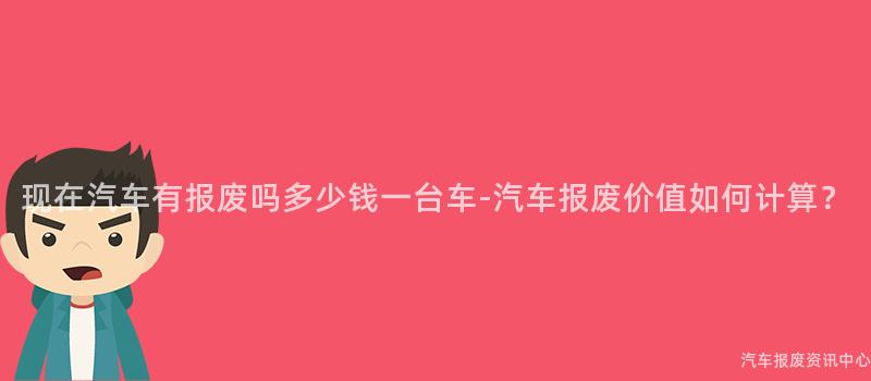 现在汽车有报废吗多少钱一台车-汽车报废价值如何计算？