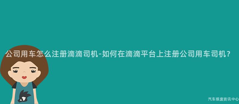 公司用车怎么注册滴滴司机-如何在滴滴平台上注册公司用车司机？
