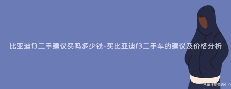 比亚迪f3二手建议买吗多少钱-买比亚迪f3二手车的建议及价格分析