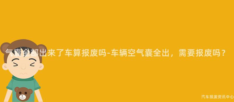 气囊全部出来了车算报废吗-车辆空气囊全出，需要报废吗？