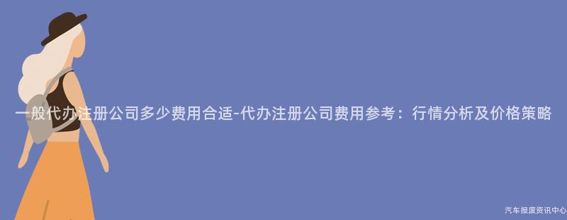 一般代办注册公司多少费用合适-代办注册公司费用参考：行情分析及价格策略