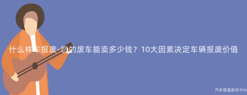 什么样车报废-您的废车能卖多少钱？10大因素决定车辆报废价值