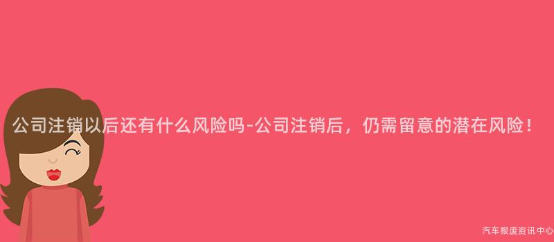 公司注销以后还有什么风险吗-公司注销后，仍需留意的潜在风险！