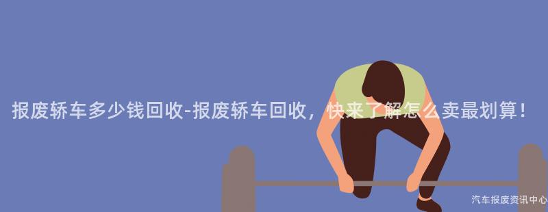 报废轿车多少钱回收-报废轿车回收，快来了解怎么卖最划算！