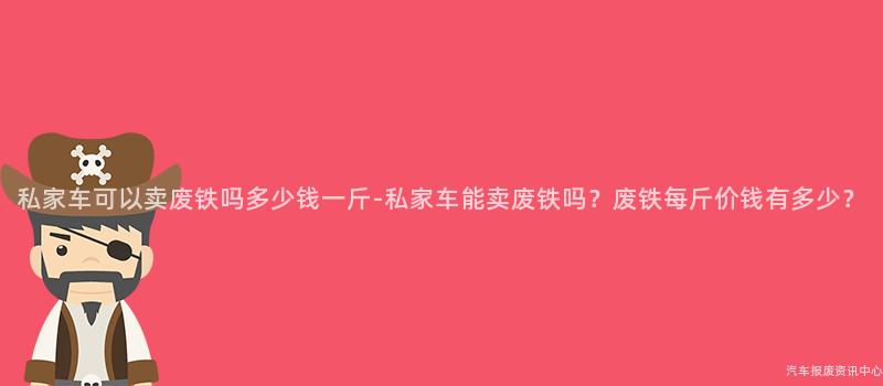 私家车可以卖废铁吗多少钱一斤-私家车能卖废铁吗？废铁每斤价钱有多少？