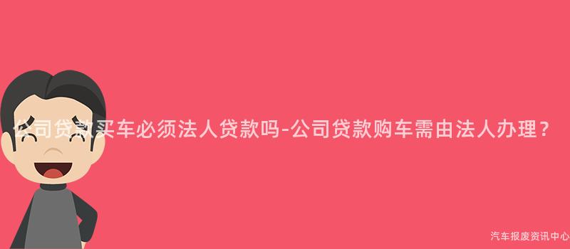 公司贷款买车必须法人贷款吗-公司贷款购车需由法人办理？