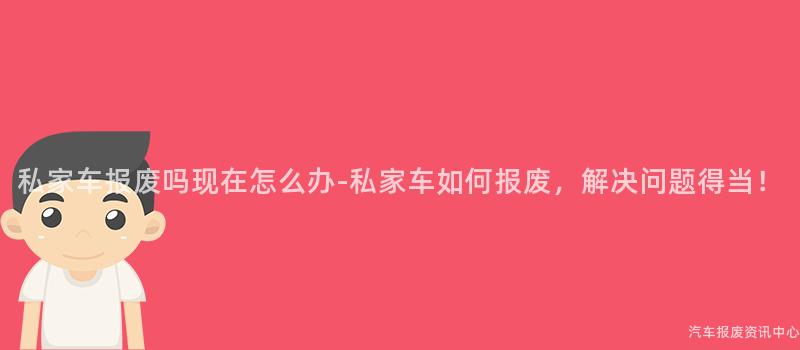 私家车报废吗现在怎么办-私家车如何报废，解决问题得当！