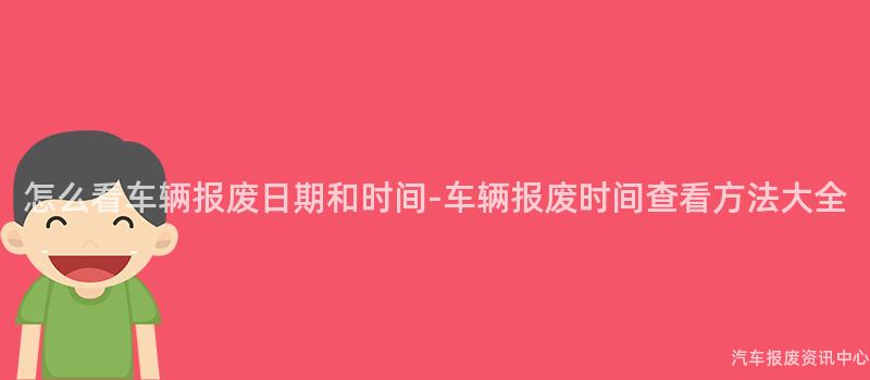 怎么看车辆报废日期和时间-车辆报废时间查看方法大全