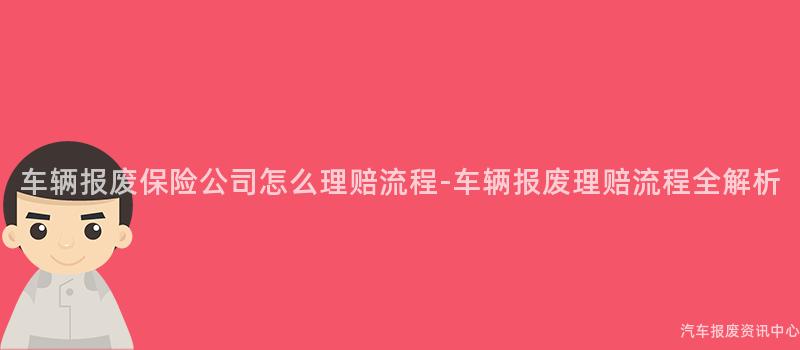 车辆报废保险公司怎么理赔流程-车辆报废理赔流程全解析
