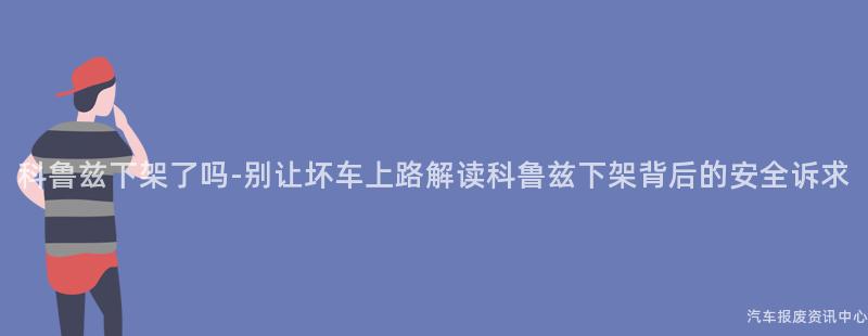 科鲁兹下架了吗-别让坏车上路解读科鲁兹下架背后的安全诉求