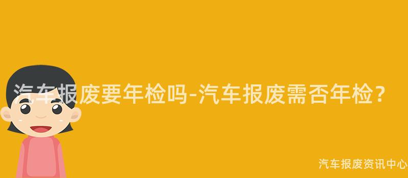 汽车报废要年检吗-汽车报废需否年检？