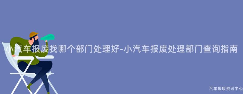 小汽车报废找哪个部门处理好-小汽车报废处理部门查询指南