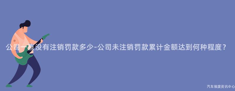 公司一直没有注销罚款多少-公司未注销罚款累计金额达到何种程度？