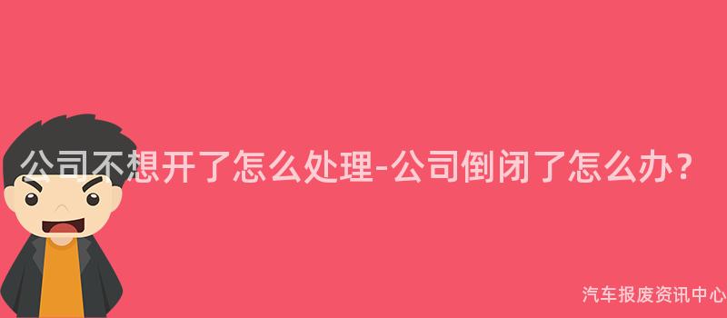 公司不想开了怎么处理-公司倒闭了怎么办？