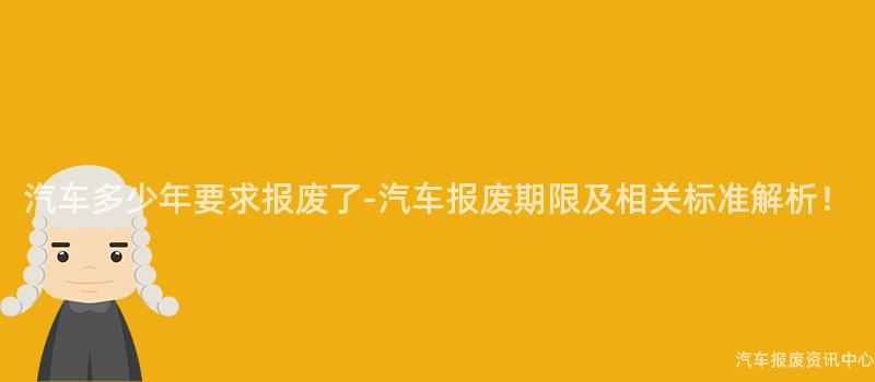 汽车多少年要求报废了-汽车报废期限及相关标准解析！