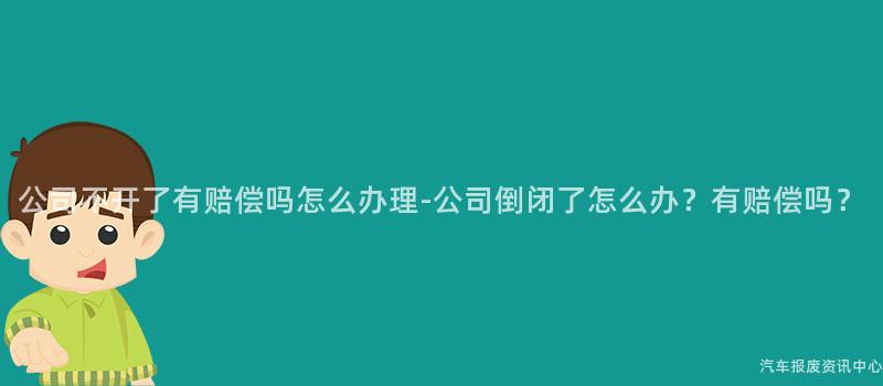 公司不开了有赔偿吗怎么办理-公司倒闭了怎么办？有赔偿吗？