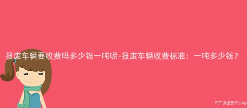 报废车辆要收费吗多少钱一吨呢-报废车辆收费标准：一吨多少钱？