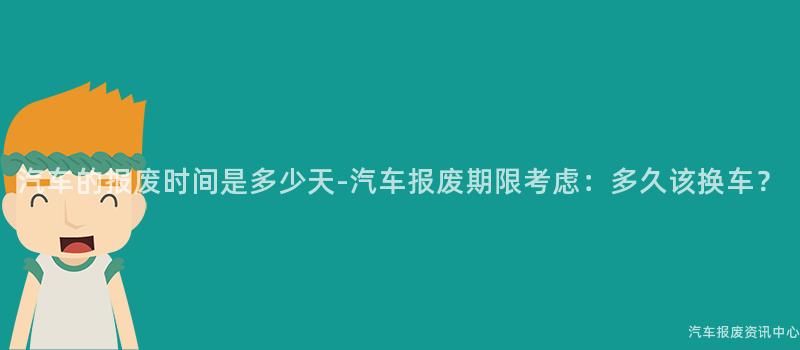 汽车的报废时间是多少天-汽车报废期限考虑：多久该换车？
