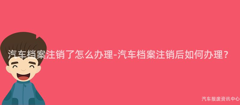 汽车档案注销了怎么办理-汽车档案注销后如何办理？