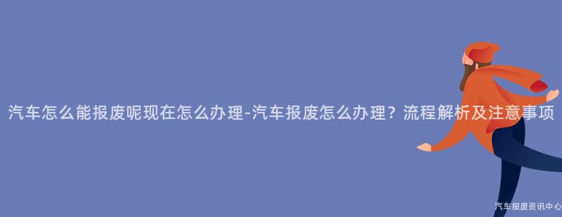 汽车怎么能报废呢现在怎么办理-汽车报废怎么办理？流程解析及注意事项