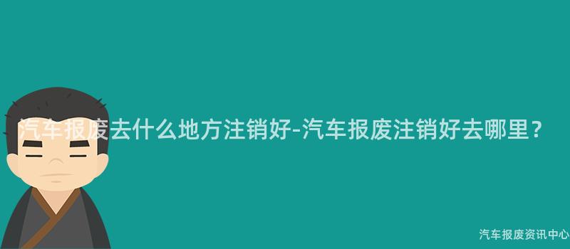 汽车报废去什么地方注销好-汽车报废注销好去哪里？