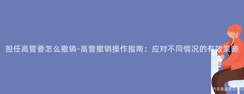 担任高管要怎么撤销-高管撤销操作指南：应对不同情况的有效策略