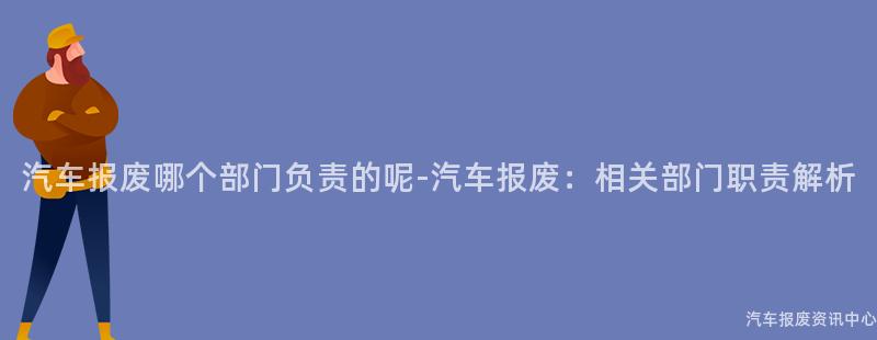 汽车报废哪个部门负责的呢-汽车报废：相关部门职责解析