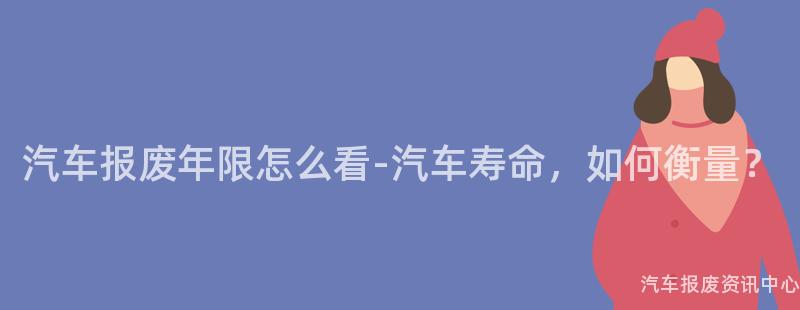 汽车报废年限怎么看-汽车寿命，如何衡量？