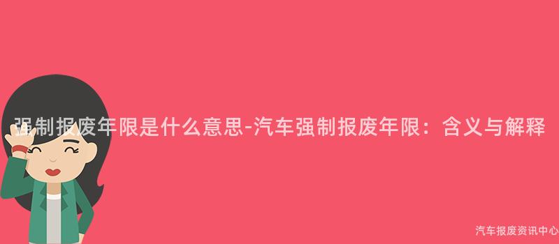 强制报废年限是什么意思-汽车强制报废年限：含义与解释