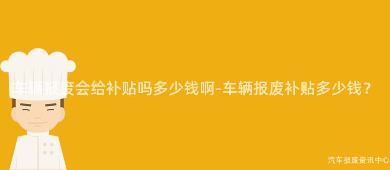 车辆报废会给补贴吗多少钱啊-车辆报废补贴多少钱？