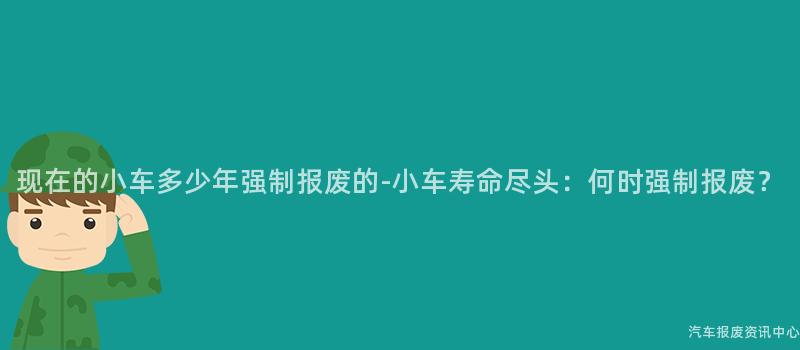 现在的小车多少年强制报废的-小车寿命尽头：何时强制报废？