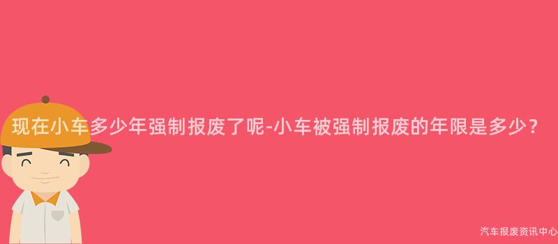 现在小车多少年强制报废了呢-小车被强制报废的年限是多少？