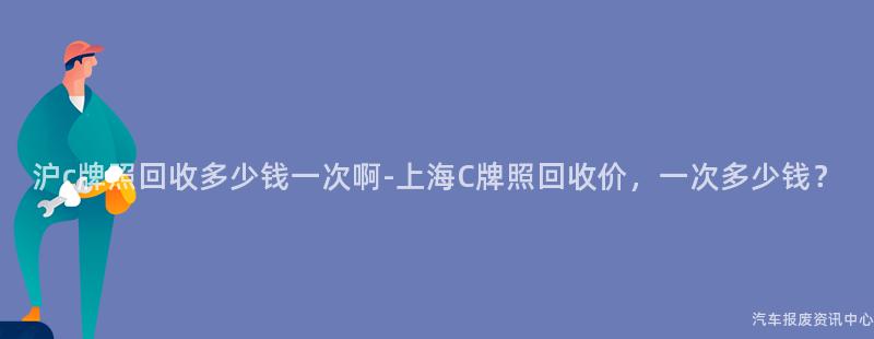 沪c牌照回收多少钱一次啊-上海C牌照回收价，一次多少钱？